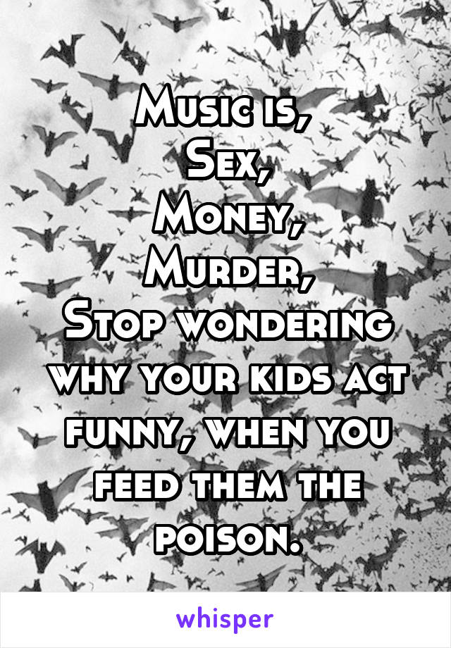Music is, 
Sex,
Money,
Murder,
Stop wondering why your kids act funny, when you feed them the poison.