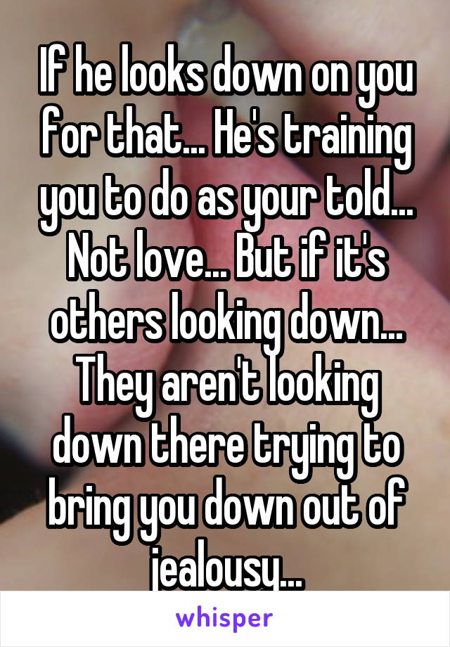 If he looks down on you for that... He's training you to do as your told... Not love... But if it's others looking down... They aren't looking down there trying to bring you down out of jealousy...
