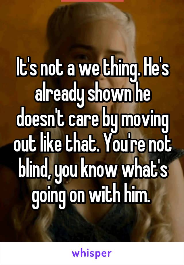 It's not a we thing. He's already shown he doesn't care by moving out like that. You're not blind, you know what's going on with him. 