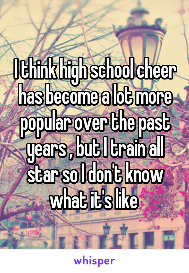 I think high school cheer has become a lot more popular over the past years , but I train all star so I don't know what it's like 