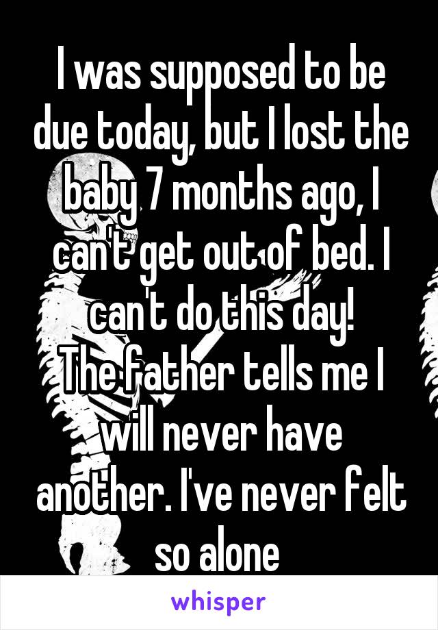 I was supposed to be due today, but I lost the baby 7 months ago, I can't get out of bed. I can't do this day!
The father tells me I will never have another. I've never felt so alone 
