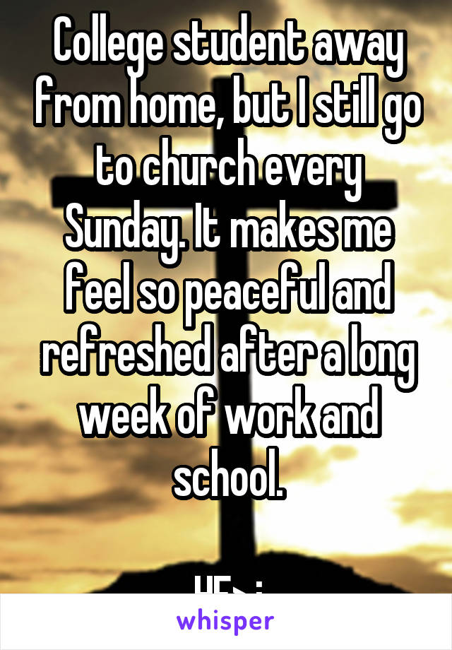 College student away from home, but I still go to church every Sunday. It makes me feel so peaceful and refreshed after a long week of work and school.

HE>i