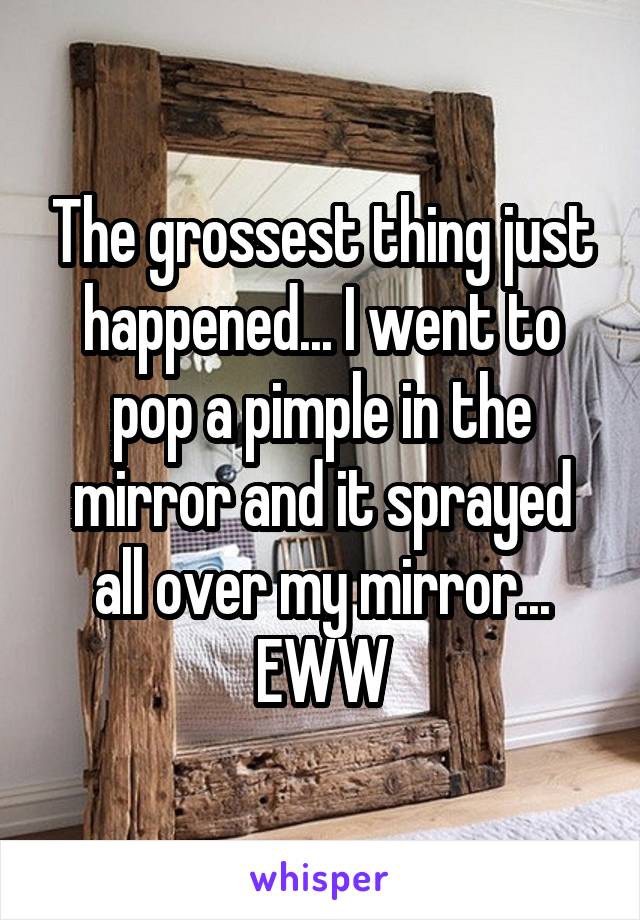 The grossest thing just happened... I went to pop a pimple in the mirror and it sprayed all over my mirror... EWW