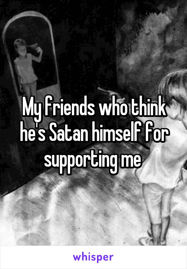 My friends who think he's Satan himself for supporting me 