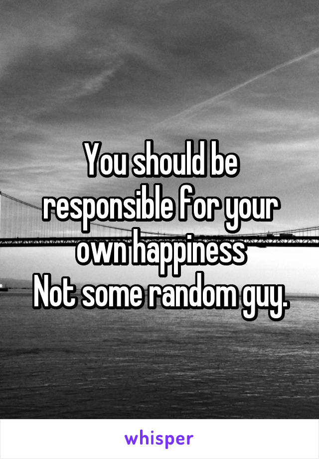 You should be responsible for your own happiness
Not some random guy.
