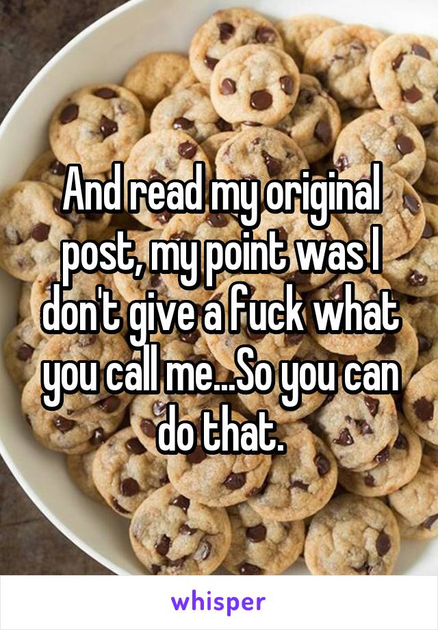 And read my original post, my point was I don't give a fuck what you call me...So you can do that.