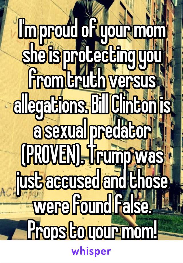I'm proud of your mom she is protecting you from truth versus allegations. Bill Clinton is a sexual predator (PROVEN). Trump was just accused and those were found false. Props to your mom!