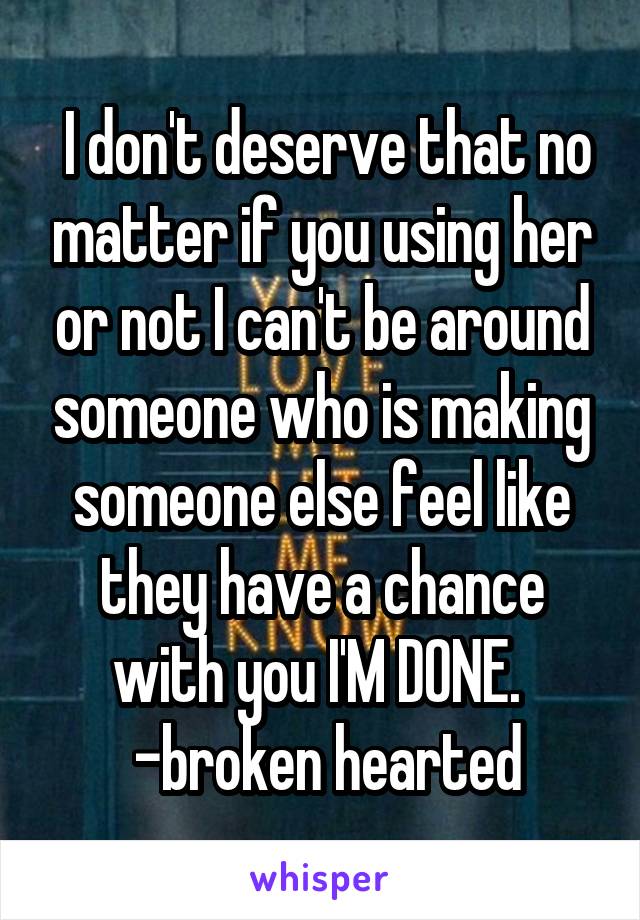  I don't deserve that no matter if you using her or not I can't be around someone who is making someone else feel like they have a chance with you I'M DONE. 
 -broken hearted