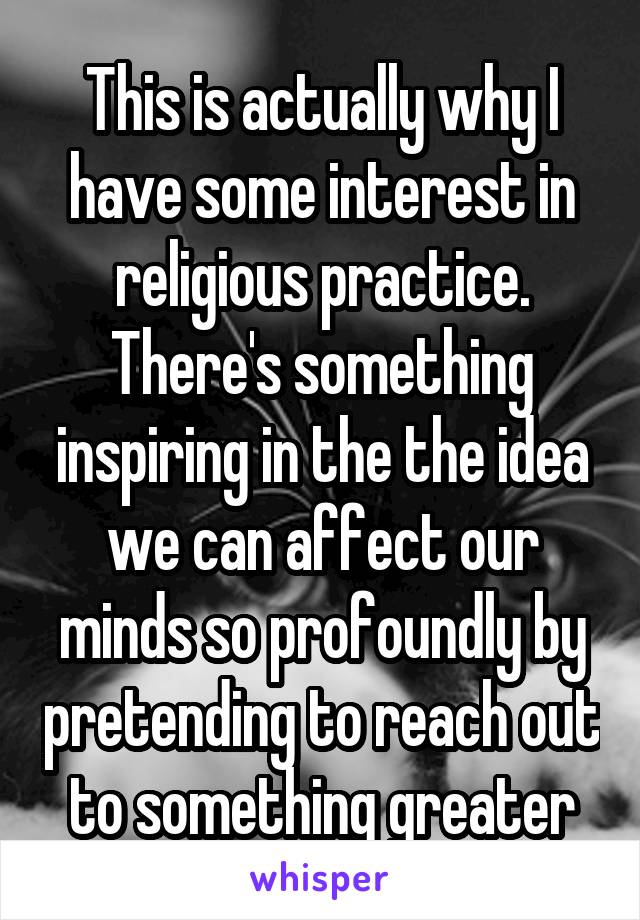 This is actually why I have some interest in religious practice. There's something inspiring in the the idea we can affect our minds so profoundly by pretending to reach out to something greater