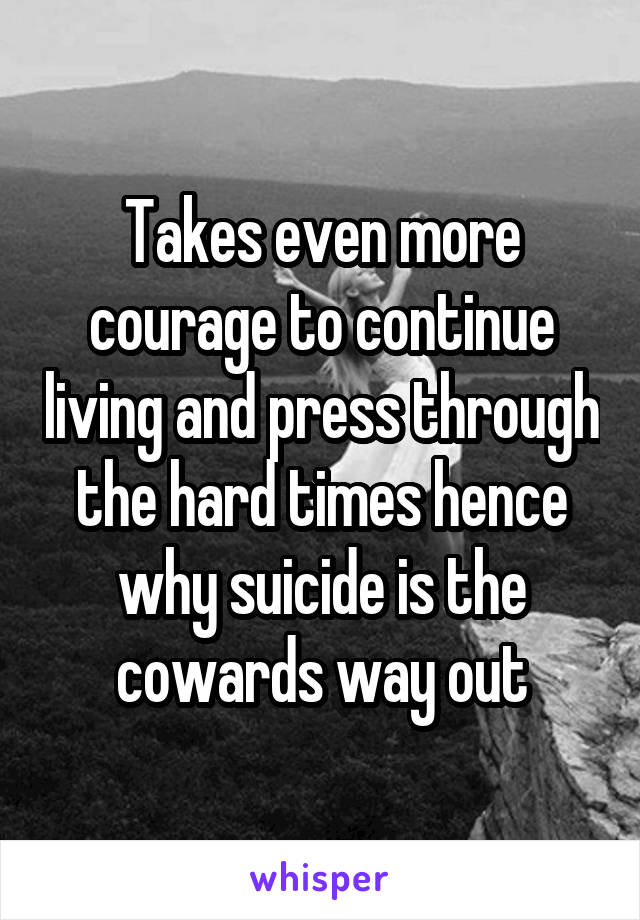 Takes even more courage to continue living and press through the hard times hence why suicide is the cowards way out