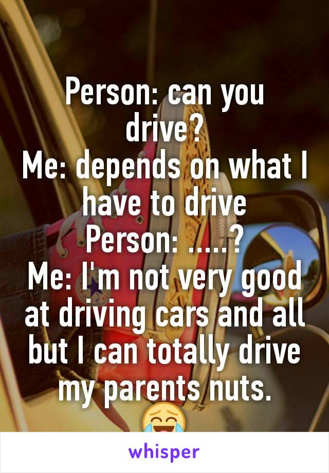 Person: can you drive?
Me: depends on what I have to drive
Person: .....?
Me: I'm not very good at driving cars and all but I can totally drive my parents nuts.
😂