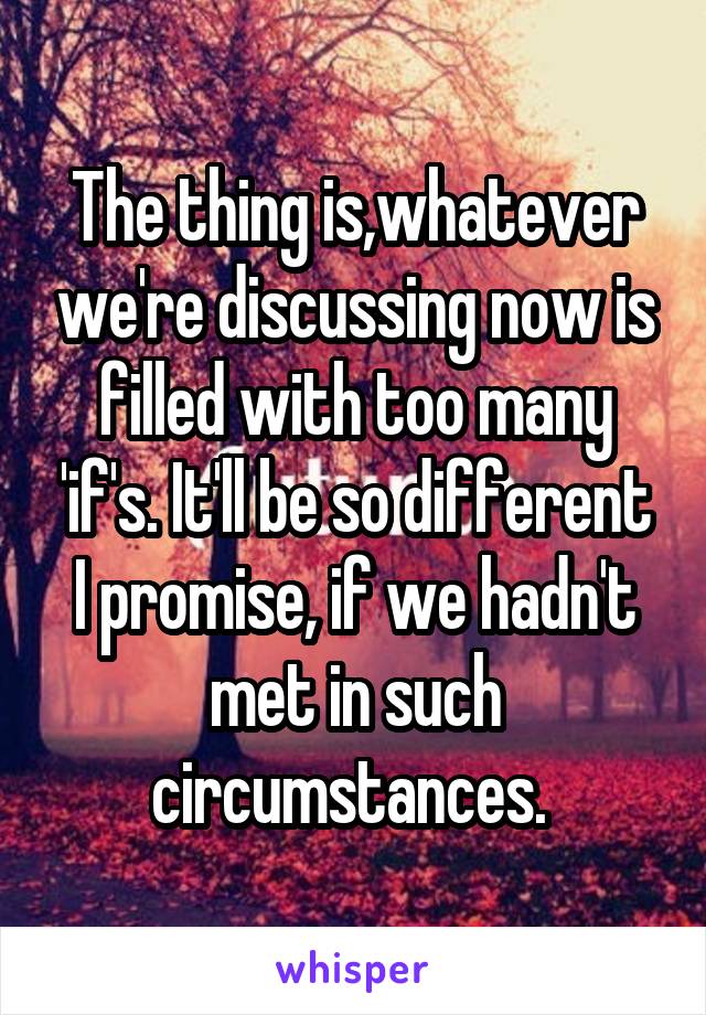 The thing is,whatever we're discussing now is filled with too many 'if's. It'll be so different I promise, if we hadn't met in such circumstances. 