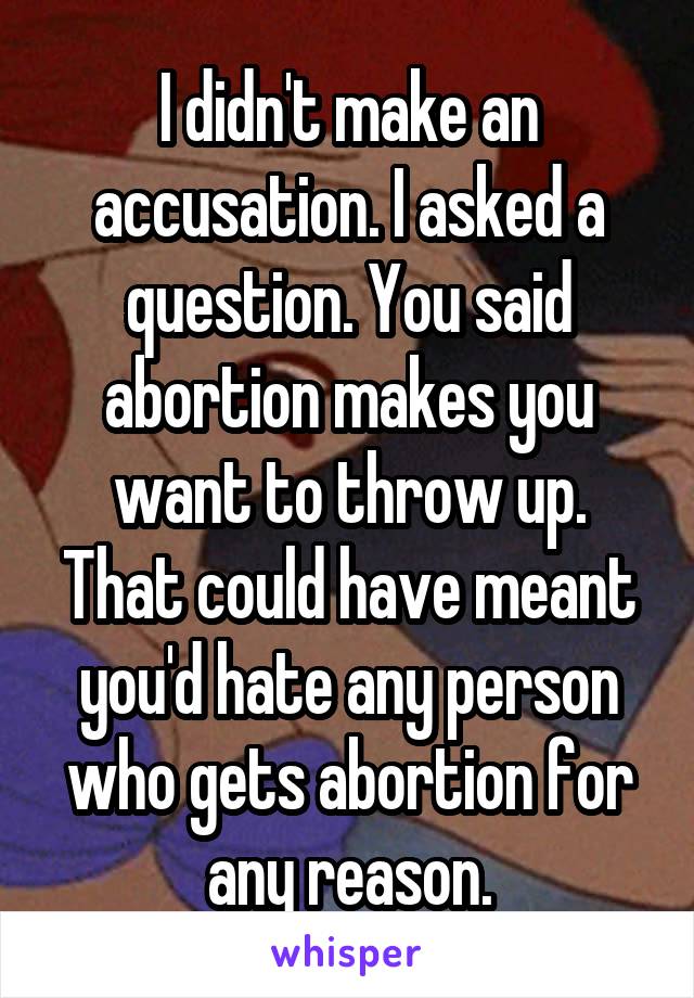 I didn't make an accusation. I asked a question. You said abortion makes you want to throw up. That could have meant you'd hate any person who gets abortion for any reason.