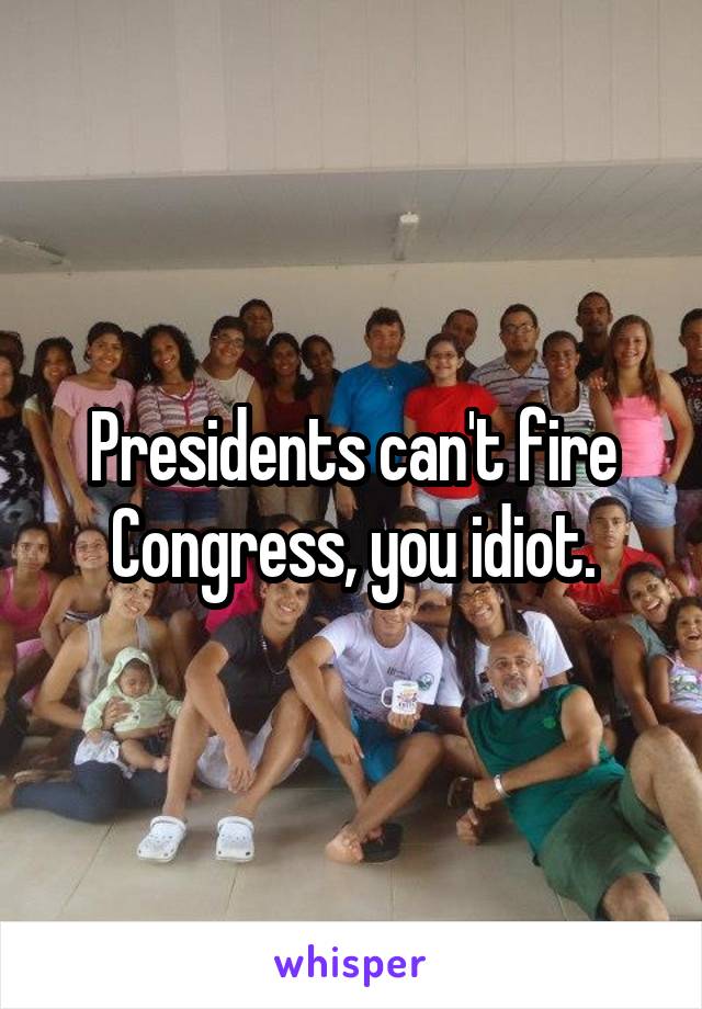 Presidents can't fire Congress, you idiot.