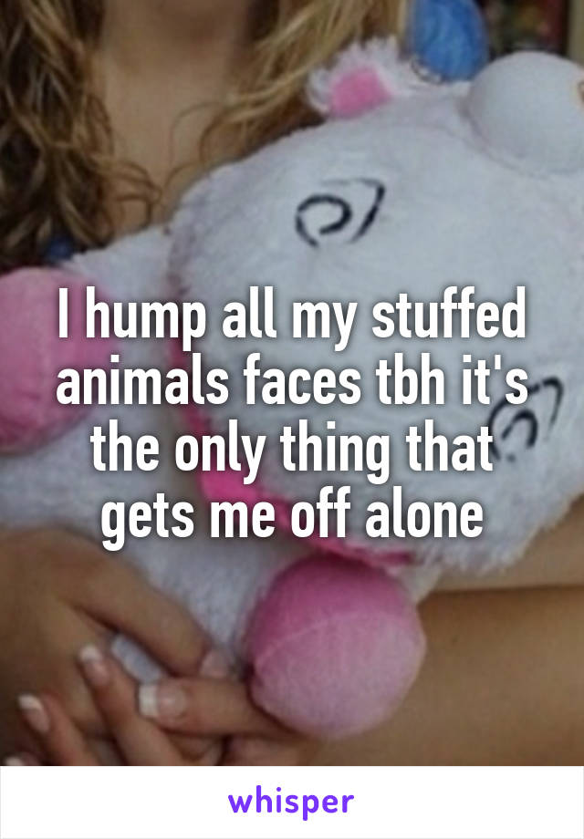 I hump all my stuffed animals faces tbh it's the only thing that gets me off alone