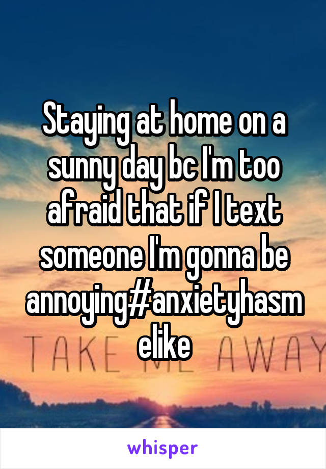 Staying at home on a sunny day bc I'm too afraid that if I text someone I'm gonna be annoying#anxietyhasmelike