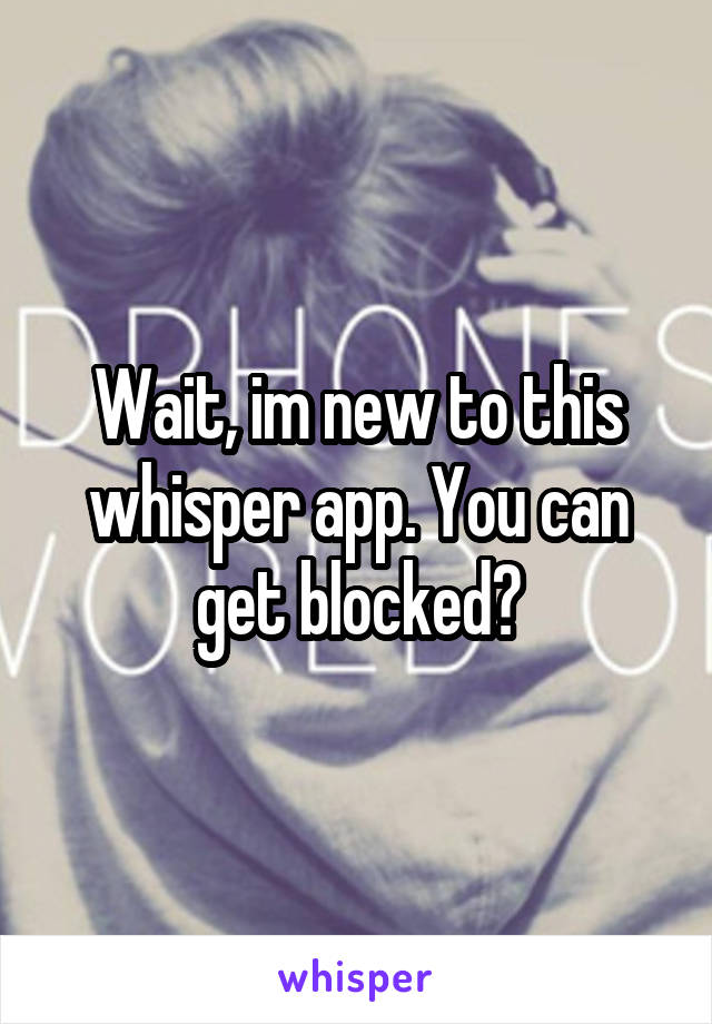 Wait, im new to this whisper app. You can get blocked?