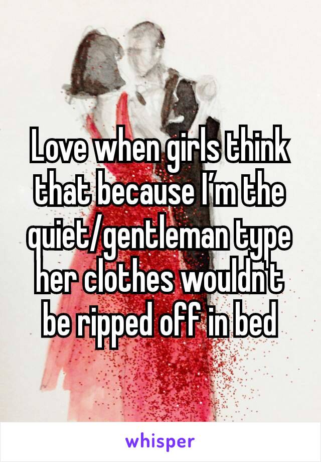 Love when girls think that because I’m the quiet/gentleman type her clothes wouldn't be ripped off in bed