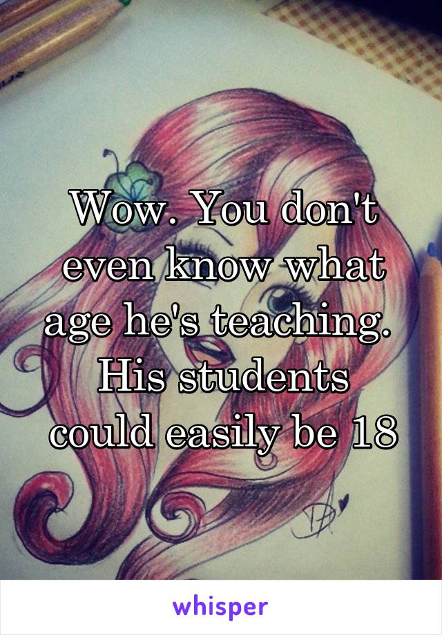 Wow. You don't even know what age he's teaching. 
His students could easily be 18
