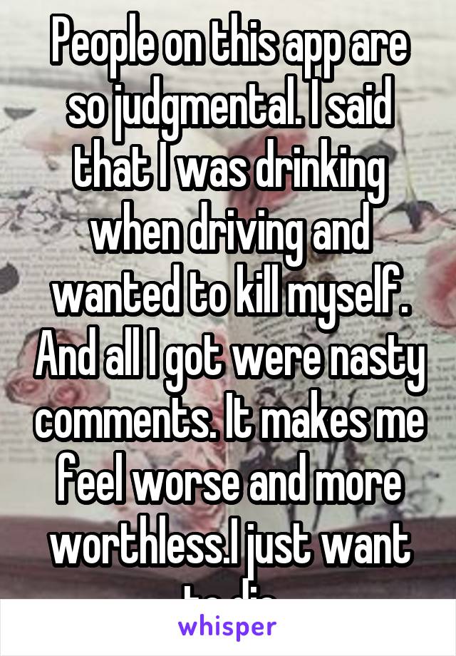 People on this app are so judgmental. I said that I was drinking when driving and wanted to kill myself. And all I got were nasty comments. It makes me feel worse and more worthless.I just want to die