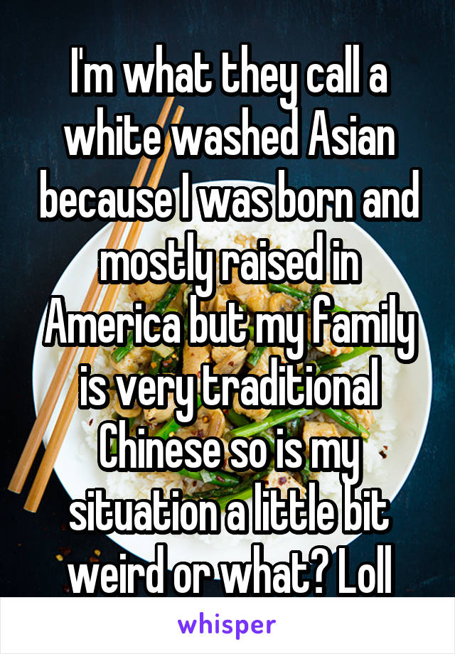 I'm what they call a white washed Asian because I was born and mostly raised in America but my family is very traditional Chinese so is my situation a little bit weird or what? Loll