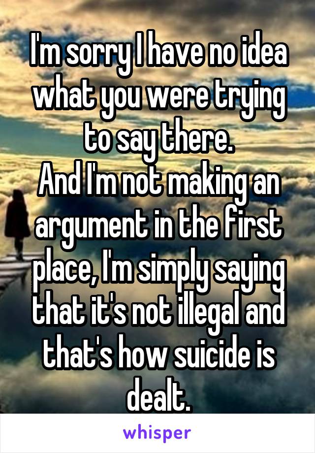 I'm sorry I have no idea what you were trying to say there.
And I'm not making an argument in the first place, I'm simply saying that it's not illegal and that's how suicide is dealt.