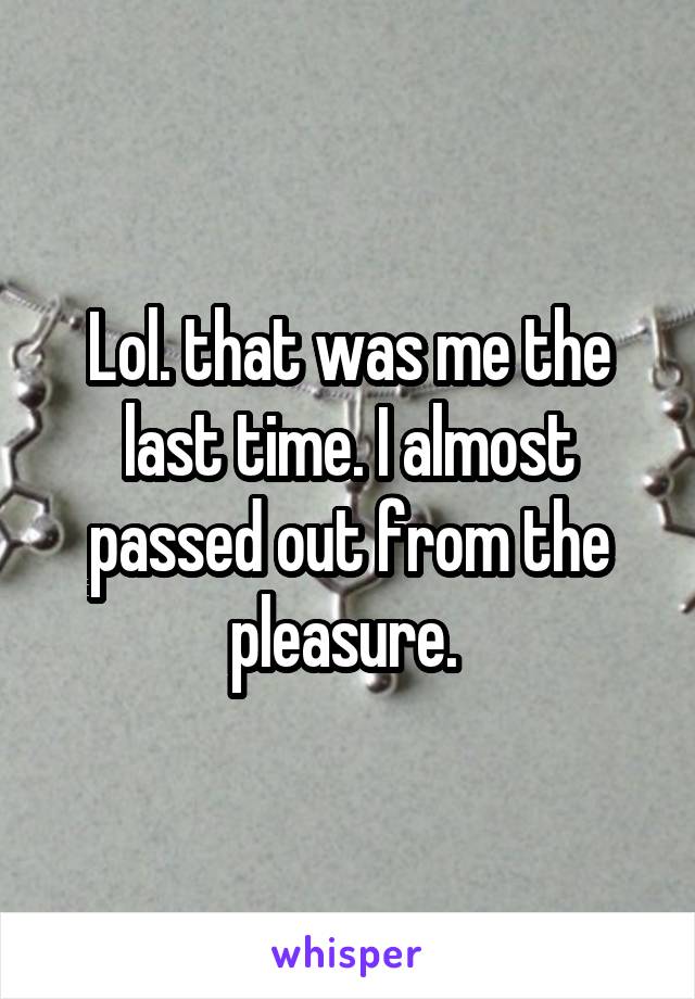 Lol. that was me the last time. I almost passed out from the pleasure. 
