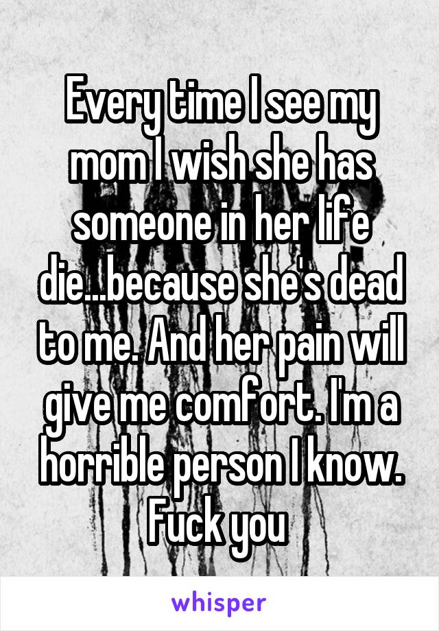 Every time I see my mom I wish she has someone in her life die...because she's dead to me. And her pain will give me comfort. I'm a horrible person I know. Fuck you 