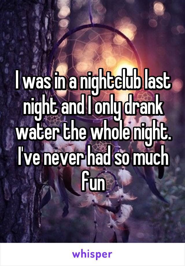 I was in a nightclub last night and I only drank water the whole night. I've never had so much fun