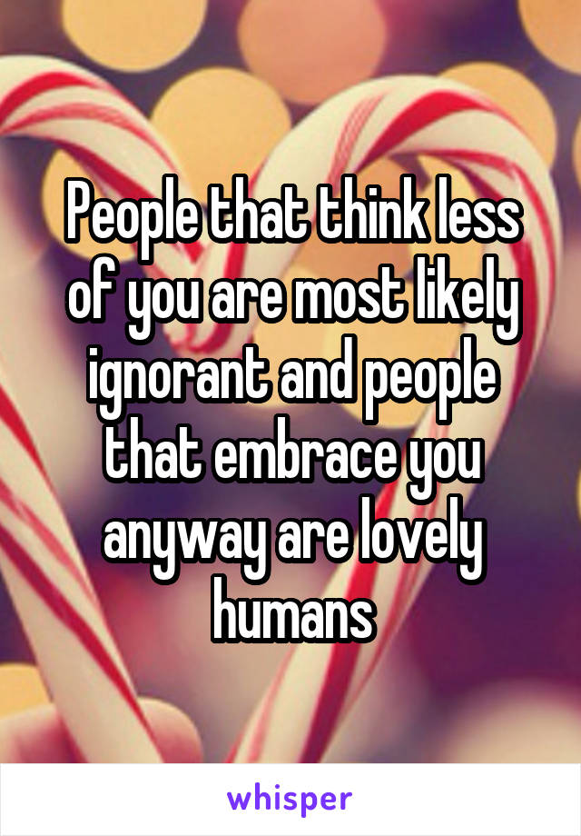 People that think less of you are most likely ignorant and people that embrace you anyway are lovely humans