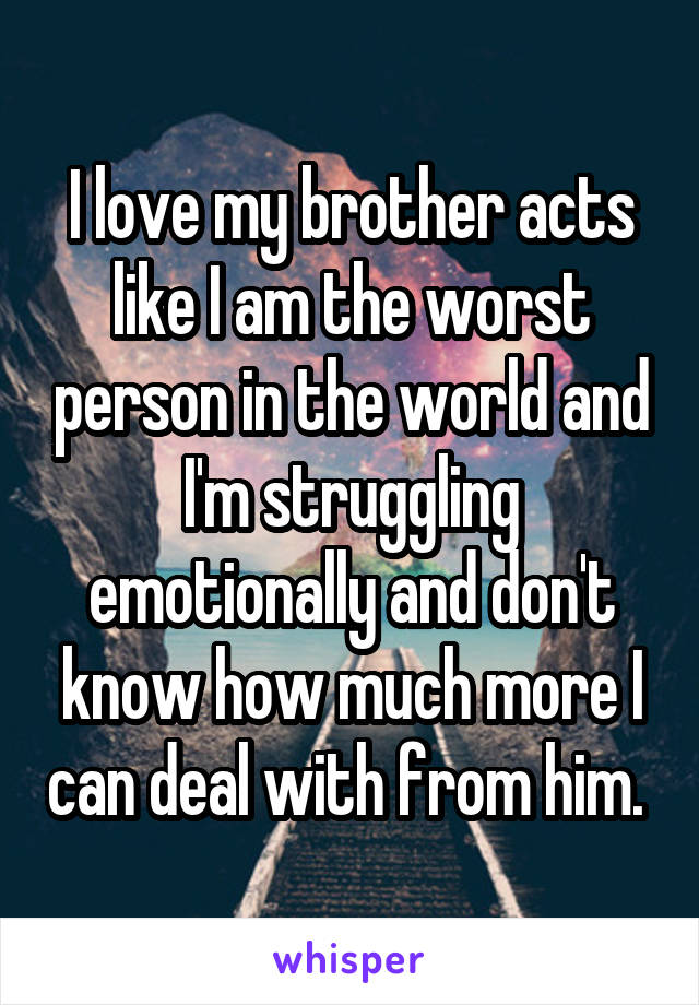 I love my brother acts like I am the worst person in the world and I'm struggling emotionally and don't know how much more I can deal with from him. 