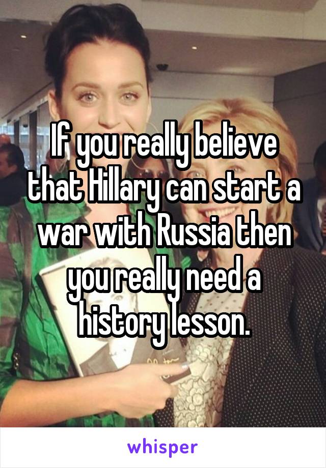 If you really believe that Hillary can start a war with Russia then you really need a history lesson.