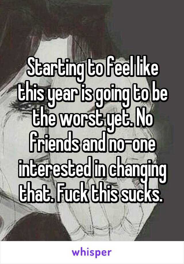 Starting to feel like this year is going to be the worst yet. No friends and no-one interested in changing that. Fuck this sucks. 