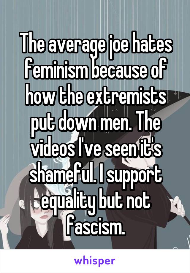 The average joe hates feminism because of how the extremists put down men. The videos I've seen it's shameful. I support equality but not fascism.