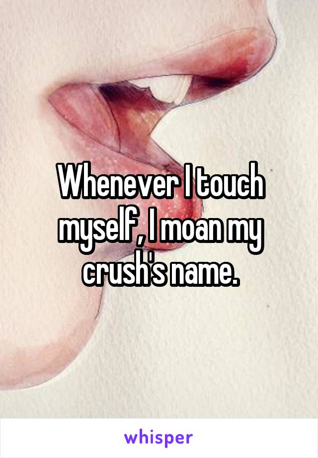 Whenever I touch myself, I moan my crush's name.