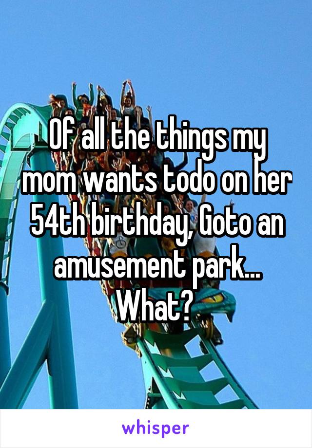 Of all the things my mom wants todo on her 54th birthday, Goto an amusement park... What? 