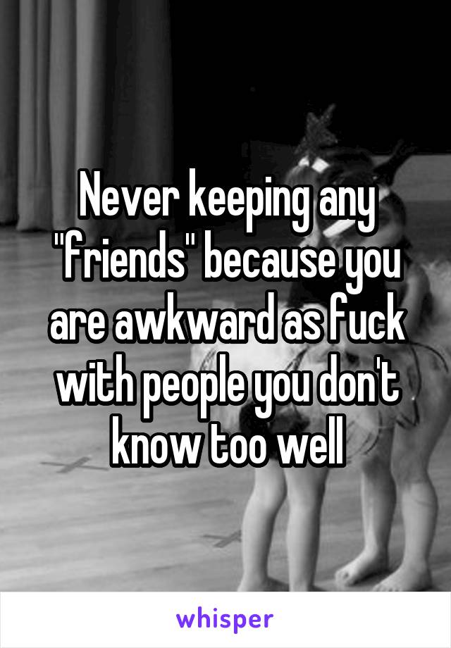 Never keeping any "friends" because you are awkward as fuck with people you don't know too well