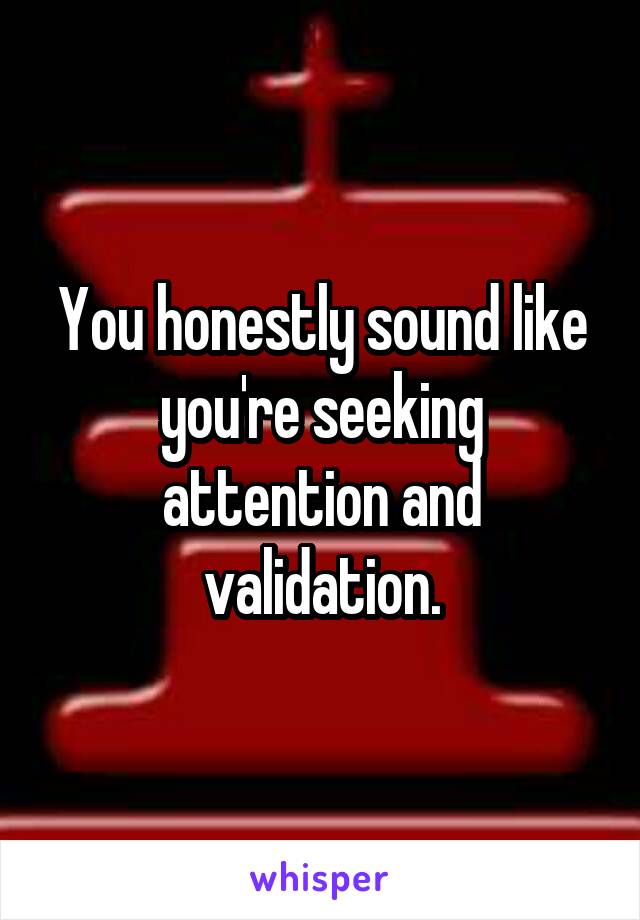 You honestly sound like you're seeking attention and validation.