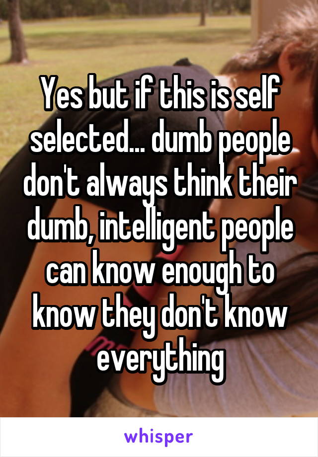 Yes but if this is self selected... dumb people don't always think their dumb, intelligent people can know enough to know they don't know everything
