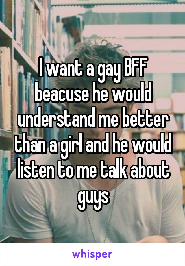 I want a gay BFF beacuse he would understand me better than a girl and he would listen to me talk about guys