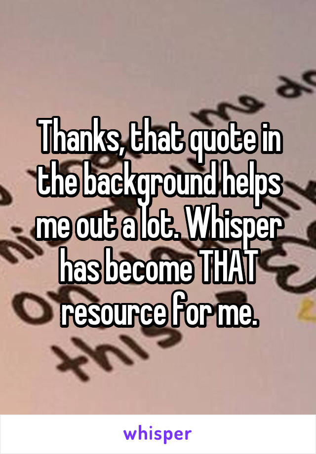 Thanks, that quote in the background helps me out a lot. Whisper has become THAT resource for me.