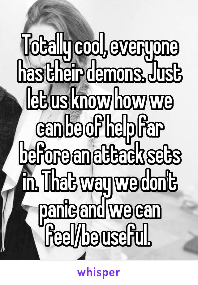Totally cool, everyone has their demons. Just let us know how we can be of help far before an attack sets in. That way we don't panic and we can feel/be useful. 