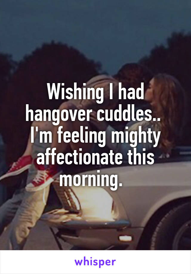 Wishing I had hangover cuddles..  I'm feeling mighty affectionate this morning.  