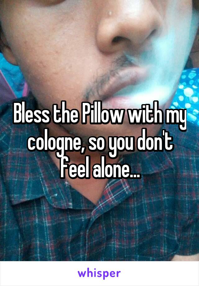 Bless the Pillow with my cologne, so you don't feel alone...