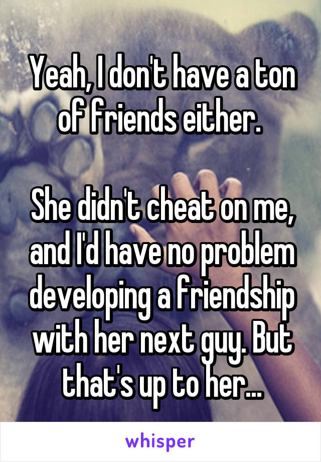 Yeah, I don't have a ton of friends either. 

She didn't cheat on me, and I'd have no problem developing a friendship with her next guy. But that's up to her...