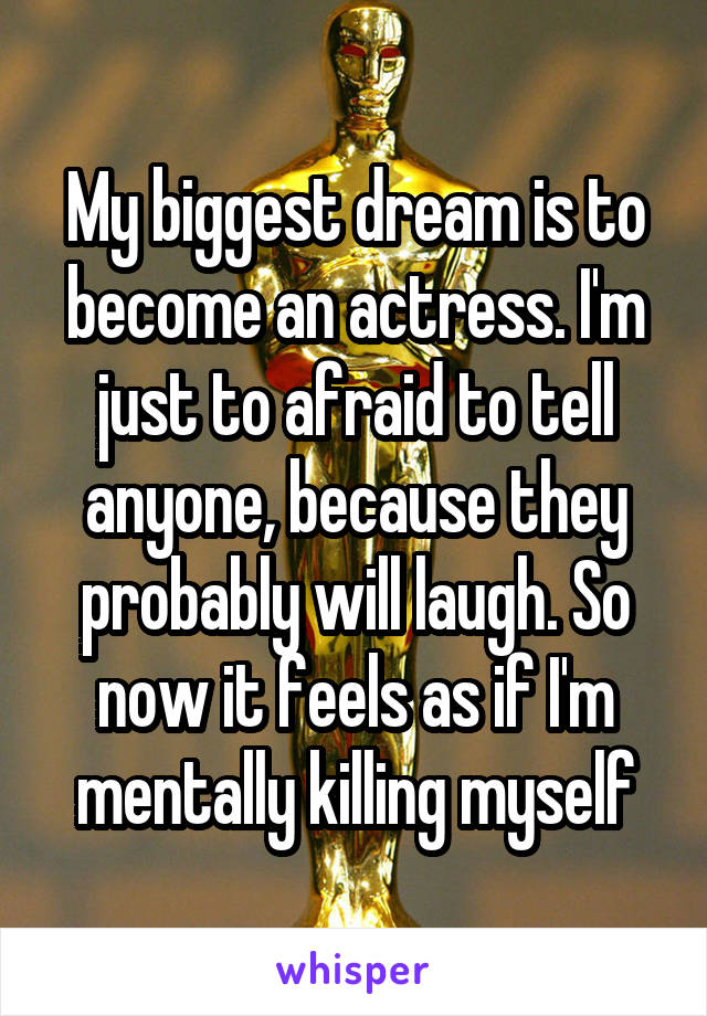 My biggest dream is to become an actress. I'm just to afraid to tell anyone, because they probably will laugh. So now it feels as if I'm mentally killing myself