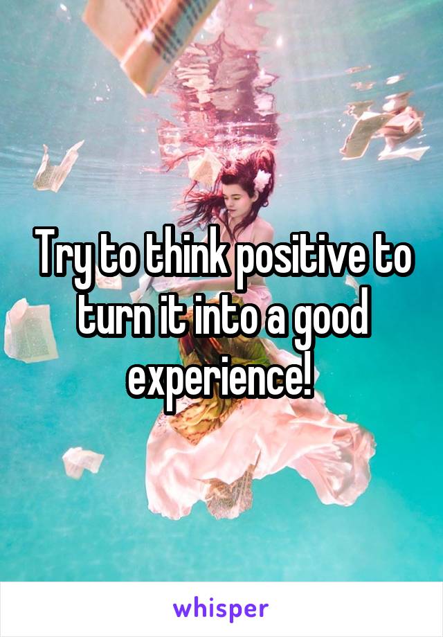 Try to think positive to turn it into a good experience! 