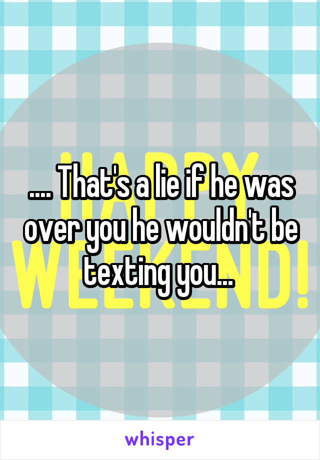 .... That's a lie if he was over you he wouldn't be texting you... 
