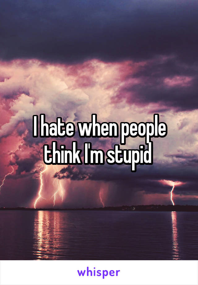 I hate when people think I'm stupid 