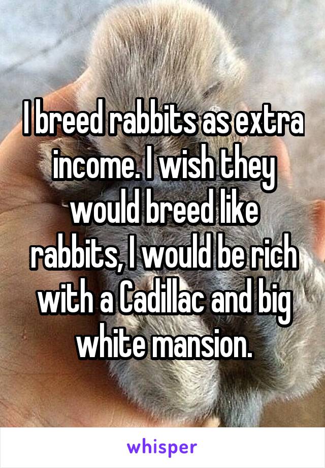 I breed rabbits as extra income. I wish they would breed like rabbits, I would be rich with a Cadillac and big white mansion.
